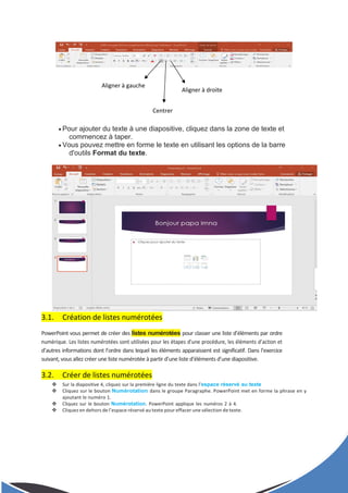  Pour ajouter du texte à une diapositive, cliquez dans la zone de texte et
commencez à taper.
 Vous pouvez mettre en forme le texte en utilisant les options de la barre
d'outils Format du texte.
3.1. Création de listes numérotées
PowerPoint vous permet de créer des listes numérotées pour classer une liste d’éléments par ordre
numérique. Les listes numérotées sont utilisées pour les étapes d’une procédure, les éléments d’action et
d’autres informations dont l’ordre dans lequel les éléments apparaissent est significatif. Dans l’exercice
suivant, vous allez créer une liste numérotée à partir d’une liste d’éléments d’une diapositive.
3.2. Créer de listes numérotées
 Sur la diapositive 4, cliquez sur la première ligne du texte dans l’espace réservé au texte
 Cliquez sur le bouton Numérotation dans le groupe Paragraphe. PowerPoint met en forme la phrase en y
ajoutant le numéro 1.
 Cliquez sur le bouton Numérotation. PowerPoint applique les numéros 2 à 4.
 Cliquez en dehors de l’espace réservé au texte pour effacer une sélection de texte.
Aligner à gauche
Centrer
Aligner à droite
 
