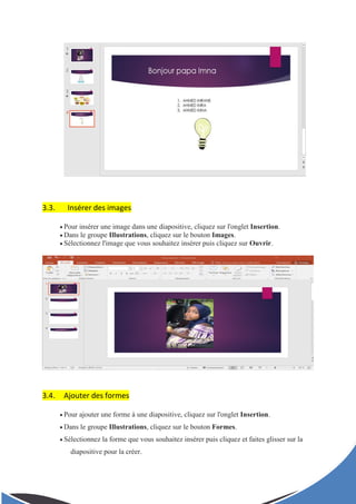 3.3. Insérer des images
 Pour insérer une image dans une diapositive, cliquez sur l'onglet Insertion.
 Dans le groupe Illustrations, cliquez sur le bouton Images.
 Sélectionnez l'image que vous souhaitez insérer puis cliquez sur Ouvrir.
3.4. Ajouter des formes
 Pour ajouter une forme à une diapositive, cliquez sur l'onglet Insertion.
 Dans le groupe Illustrations, cliquez sur le bouton Formes.
 Sélectionnez la forme que vous souhaitez insérer puis cliquez et faites glisser sur la
diapositive pour la créer.
 