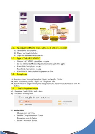 3.5. Appliquer un thème et une variante à une présentation
a) sélectionner la diapositive 1.
b) Cliquez sur l’onglet Création
c) Clique sur le thème que vous désirez
3.6. Type d’ENREGISTREMENT
- Version 2007 à 2010 : par défaut en .pptx
- Le site internet de Microsoft permet de lire les .ppt et les .pptx
- Possibilité d’enregistrer en .pdf
- Possibilité d’enregistrer en .jpg
- Possibilité de transformer le diaporama en film
3.7. Enregistrer
 Pour enregistrer votre présentation, cliquez sur l'onglet Fichier.
 Dans le menu de gauche, cliquez sur Enregistrer sous.
 Sélectionnez un emplacement pour enregistrer votre présentation et entrez un nom de
fichier.
3.8. Stocke la présentation
a) Cliquez sur l’onglet Fichier sur le ruban.
b) Cliquez sur « enregistre ».
c) Emplacement
- Cliquez deux sur CE pc
- Décider l’emplacement du fichier
- Donner un nom du fichier
- Insérer l’auteur du fichier
 