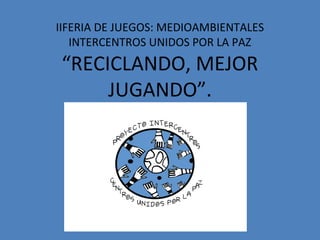 IIFERIA DE JUEGOS: MEDIOAMBIENTALES
INTERCENTROS UNIDOS POR LA PAZ
“RECICLANDO, MEJOR
JUGANDO”.
 