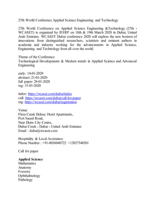 27th World Conference Applied Science Engineering and Technology
27th World Conference on Applied Science Engineering &Technology (27th -
WCASET) is organized by IFERP on 18th & 19th March 2020 in Dubai, United
Arab Emirates. WCASET Dubai conference 2020 will explore the new horizon of
innovations from distinguished researchers, scientists and eminent authors in
academia and industry working for the advancements in Applied Science,
Engineering and Technology from all over the world.
Theme of the Conference
Technological Developments & Modern trends in Applied Science and Advanced
Engineering
early: 14-01-2020
abstract: 21-01-2020
full paper: 28-01-2020
reg: 31-01-2020
index: https://wcaset.com/dubai/index
call: https://wcaset.com/dubai/call-for-paper
reg: https://wcaset.com/dubai/registration
Venue
Flora Creek Deluxe Hotel Apartments,
Port Saeed Road,
Near Deira City Centre,
Dubai Creek - Dubai - United Arab Emirates
Email : dubai@wcaset.com
Hospitality & Local Assistance
Phone Number : +91-8056040722 +12027548501
Call for paper
Applied Science
Mathematics
Anatomy
Forestry
Ophthalmology
Pathology
 