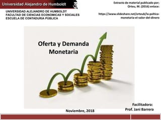 UNIVERSIDAD ALEJANDRO DE HUMBOLDT
FACULTAD DE CIENCIAS ECONOMICAS Y SOCIALES
ESCUELA DE CONTADURIA PÚBLICA
Oferta y Demanda
Monetaria
Noviembre, 2018
Facilitadora:
Prof. Jani Barrera
Extracto de material publicado por;
Orteu, M. (2016) enlace:
https://www.slideshare.net/orteub/la-poltica-
monetaria-el-valor-del-dinero
 