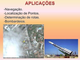  Rede de 24 satélites localizados cerca de 20.200 km da superfície. São distribuídos em 6 órbitas de modo que cada um passe sobre o mesmo ponto em um intervalo de 24 horas. A triangulação de 3 ou mais satélites determinam a Coordenada Geográfica.APLICAÇÕESNavegação.