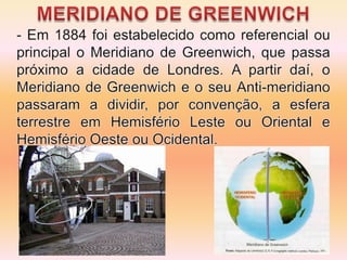 MERIDIANO DE GREENWICH- Em 1884 foi estabelecido como referencial ou principal o Meridiano de Greenwich, que passa próximo a cidade de Londres. A partir daí, o Meridiano de Greenwich e o seu Anti-meridiano passaram a dividir, por convenção, a esfera terrestre em Hemisfério Leste ou Oriental e Hemisfério Oeste ou Ocidental.