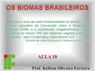 OS BIOMAS BRASILEIROS “O Brasil é o país de maior biodiversidade do planeta. Foi o primeiro signatário da Convenção sobre a Diversidade Biológica (CDB), e é considerado megabiodiverso – país que reúne ao menos 70% das espécies vegetais e animais do planeta – pela ConservationInternational (CI)”   Extraído de: www.ibama.gov.br. Acesso em out. 2002.) AULA 10                         Prof. Kéliton Oliveira Ferreira 
