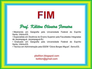 • Mestrando em Geografia pela Universidade Federal do Espírito
Santo, Vitória-ES.
• Especialista em Docência do Ensino Superior pela Faculdades Integradas
de Jacarepaguá, Jacarepaguá-RJ.
• Graduado em Geografia pela Universidade Federal do Espírito
Santo, Vitória-ES.
• Técnico em Administração pela EEEM “Clóvis Borges Miguel”, Serra-ES.



                       pkeliton.blogspot.com
                        keliton@gmail.com
 