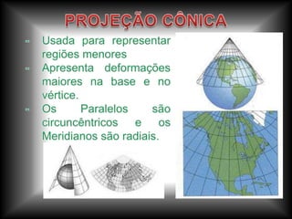 Os aspectos mais importantes em uma projeção são a distância, as formas e os ângulos, nenhuma é fiel a todos ao mesmo tempo.	- Equidistantes: Mantém as distâncias.	- Equivalentes: Fiel as áreas.	- Conformes: Permanecem as formas.As Projeções podem ser:	- Projeções Cilíndricas de Mercator e de Peters, Cônicas e Azimutais.