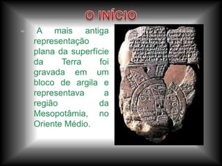 O INÍCIO- A mais antiga representação plana da superfície da Terra foi gravada em um bloco de argila e representava a região da Mesopotâmia, no Oriente Médio. 