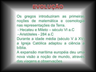 EVOLUÇÃOOs gregos introduziram as primeiras noções de matemática e cosmologia nas representações da Terra.       - Hecateu e Mileto – século VI a.C      - Aristóteles - 284 a.CDurante a idade média (século V á XV) a Igreja Católica adaptou a ciência á bíblia.