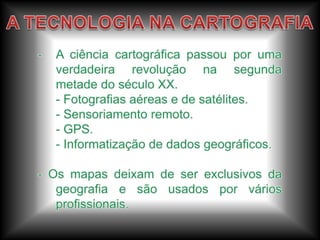 A expansão marítima européia deu uma nova visão a noção de mundo, através das viagens e observações.A TECNOLOGIA NA CARTOGRAFIAA ciência cartográfica passou por uma verdadeira revolução na segunda metade do século XX.	- Fotografias aéreas e de satélites.	- Sensoriamento remoto.	- GPS.	- Informatização de dados geográficos.- Os mapas deixam de ser exclusivos da geografia e são usados por vários profissionais.
