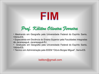 Mestrando em Geografia pela Universidade Federal do Espírito Santo, Vitória-ES. Especialista em Docência do Ensino Superior pela Faculdades Integradas de Jacarepaguá, Jacarepaguá-RJ. Graduado em Geografia pela Universidade Federal do Espírito Santo, Vitória-ES. Técnico em Administração pela EEEM “Clóvis Borges Miguel”, Serra-ES. [email_address] 