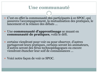 Une communauté
 C’est en effet la communauté des participants à ce SPOC, qui
assurera l’accompagnement, la mutualisation des pratiques, le
lancement et la relance des débats …
 Une communauté d’apprentissage se muant en
communauté de pratiques, voilà le défi.
 certains viendront pour voir ou pour observer, d’autres
partageront leurs pratiques, certains seront les animateurs,
d’autres seront des férus technopédagogues ou encore
viendront étancher leur soif de connaissances …
 Voici notre façon de voir ce SPOC.
 
