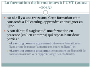La formation de formateurs à l’UVT (2002
-2013)
 est née il y a une treize ans. Cette formation était
consacrée à l’eLearning, apprendre et enseigner en
ligne.
 A son début, il s’agissait d’ une formation en
présence (en lieu et temps) qui reposait sur deux
parties :
 eLearning comme apprenant (vivre une formation en
ligne avant de penser "à mettre son cours en ligne") et
 eLearning comme enseignant (construire un dispositif de
formation orienté vers l’apprentissage des étudiants).
 