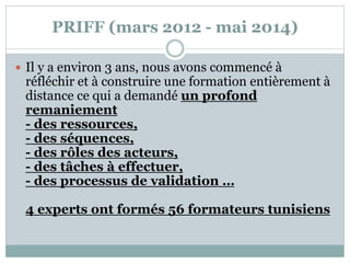 PRIFF (mars 2012 - mai 2014)
 Il y a environ 3 ans, nous avons commencé à
réfléchir et à construire une formation entièrement à
distance ce qui a demandé un profond
remaniement
- des ressources,
- des séquences,
- des rôles des acteurs,
- des tâches à effectuer,
- des processus de validation …
4 experts ont formés 56 formateurs tunisiens
 