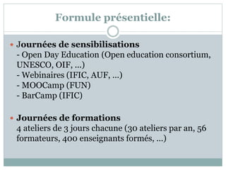 Formule présentielle:
 Journées de sensibilisations
- Open Day Education (Open education consortium,
UNESCO, OIF, ...)
- Webinaires (IFIC, AUF, ...)
- MOOCamp (FUN)
- BarCamp (IFIC)
 Journées de formations
4 ateliers de 3 jours chacune (30 ateliers par an, 56
formateurs, 400 enseignants formés, ...)
 
