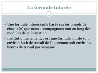 La formule tutorée
 Une formule intéressante basée sur les projets de
chacun(e) que nous accompagnons tout au long des
modules de la formation.
 Institutionnellement, c’est une formule lourde soit
environ 80 h de travail de l’apprenant soit environ 4
heures de travail par semaine.
 