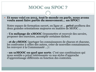 MOOC ou SPOC ?
 Et nous voici en 2015, tout le monde en parle, nous avons
voulu aussi faire partie du mouvement… un SPOC!
Notre espace de formation ouvert, en ligne et … privé profitera des
deux grandes orientations majeures en matière de MOOC …
- Un mélange de xMOOC (transmettre et recevoir des savoirs,
proposer des exercices, accomplir certaines tâches)
- et de cMOOC (partager les connaissances de chacun et chacune,
les confronter à celles des autres, créer de nouvelles connaissances,
les renvoyer à la Communauté …) :
- un xcMOOC en quel que sorte. C’est une combinaison qui
nous semble a priori intéressante vu nos styles d’approche
d’apprentissage différents en fonction des contextes.
 