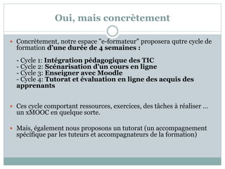 Oui, mais concrètement
 Concrètement, notre espace "e-formateur" proposera qutre cycle de
formation d’une durée de 4 semaines :
- Cycle 1: Intégration pédagogique des TIC
- Cycle 2: Scénarisation d’un cours en ligne
- Cycle 3: Enseigner avec Moodle
- Cycle 4: Tutorat et évaluation en ligne des acquis des
apprenants
 Ces cycle comportant ressources, exercices, des tâches à réaliser …
un xMOOC en quelque sorte.
 Mais, également nous proposons un tutorat (un accompagnement
spécifique par les tuteurs et accompagnateurs de la formation)
 