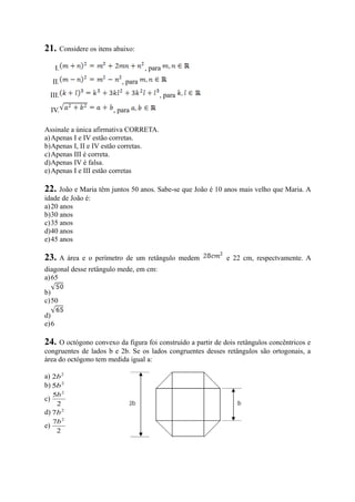 21. Considere os itens abaixo:
I. , para
II. , para
III. , para
IV. , para
Assinale a única afirmativa CORRETA.
a)Apenas I e IV estão corretas.
b)Apenas I, II e IV estão corretas.
c)Apenas III é correta.
d)Apenas IV é falsa.
e)Apenas I e III estão corretas
22. João e Maria têm juntos 50 anos. Sabe-se que João é 10 anos mais velho que Maria. A
idade de João é:
a)20 anos
b)30 anos
c)35 anos
d)40 anos
e)45 anos
23. A área e o perímetro de um retângulo medem e 22 cm, respectvamente. A
diagonal desse retângulo mede, em cm:
a)65
b)
c)50
d)
e)6
24. O octógono convexo da figura foi construído a partir de dois retângulos concêntricos e
congruentes de lados b e 2b. Se os lados congruentes desses retângulos são ortogonais, a
área do octógono tem medida igual a:
a) 2
2b
b) 2
5b
c)
2
5 2
b
d) 2
7b
e)
2
7 2
b
 