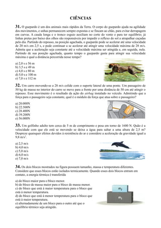 CIÊNCIAS
31. O guepardo é um dos animais mais rápidos da Terra. O corpo do guepardo ajuda na agilidade
dos movimentos, e unhas permanecem sempre expostas e se fincam ao chão, para evitar derrapagem
em curvas. A cauda longa e o tronco esguio auxiliam no corte do vento e para ter equilíbrio; já
linhas pretas por baixo dos olhos são responsáveis por impedir o reflexo do sol a atrapalhar caçadas
pelo dia. Partindo do repouso, na posição agachada, o guepardo pode se acelerar até uma velocidade
de 20 m/s em 2,5 s, e pode continuar a se acelerar até atingir uma velocidade máxima de 28 m/s.
Admita que a aceleração seja constante até a velocidade máxima ser atingida e, em seguida, nula.
Partindo de sua posição agachada, quanto tempo o guepardo gasta para atingir sua velocidade
máxima e qual a distância percorrida nesse tempo?
a) 2,0 s e 56 m
b) 3,5 s e 49 m
c) 4,0 s e 80 m
d) 5,0 s e 100 m
e) 7,0 s e 112 m
32. Um carro movendo-se a 28 m/s colide com o suporte lateral de uma ponte. Um passageiro de
50 kg de massa no interior do carro se move para a frente por uma distância de 50 cm até atingir o
repouso. Esse movimento é o resultado da ação do airbag instalado no veículo. Admitindo que a
força para o passageiro seja constante, qual é o módulo da força que atua sobre o passageiro?
a) 20.000N
b) 22.500N
c) 28.400N
d) 39.200N
e) 56.000N
33. Um golfinho adulto tem cerca de 5 m de comprimento e pesa em torno de 1600 N. Quão é a
velocidade com que ele está se movendo se deixa a água para saltar a uma altura de 2,5 m?
Despreze quaisquer efeitos devidos à resistência do ar e considere a aceleração da gravidade igual a
9,8 m/s2
.
a) 2,5 m/s
b) 4,0 m/s
c) 5,0 m/s
d) 6,0 m/s
e) 7,0 m/s
34. Os dois blocos mostrados na figura possuem tamanho, massa e temperatura diferentes.
Considere que esses blocos estão isolados termicamente. Quando esses dois blocos entram em
contato, a energia térmica é transferida
a) do bloco maior para o bloco menor.
b) do bloco de massa maior para o bloco de massa menor.
c) do bloco que está à maior temperatura para o bloco que
está à menor temperatura.
d) do bloco que está à menor temperatura para o bloco que
está à maior temperatura.
e) alternadamente de um bloco para o outro até que o
equilíbrio térmico seja atingido.
 