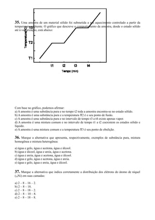 35. Uma amostra de um material sólido foi submetida a um aquecimento controlado a partir da
temperatura ambiente. O gráfico que descreve o comportamento da amostra, desde o estado sólido
até à vaporização, está abaixo:
Com base no gráfico, podemos afirmar:
a) A amostra é uma substância pura e no tempo t2 toda a amostra encontra-se no estado sólido.
b) A amostra é uma substância pura e a temperatura T2 é o seu ponto de fusão.
c) A amostra é uma substância pura e no intervalo de tempo t3 a t4 existe apenas vapor.
d) A amostra é uma mistura comum e no intervalo de tempo t1 a t2 coexistem os estados sólido e
líquido.
e) A amostra é uma mistura comum e a temperatura T3 é seu ponto de ebulição.
36. Marque a alternativa que apresenta, respectivamente, exemplos de substância pura, mistura
homogênea e mistura heterogênea:
a) água e gelo, água e acetona, água e álcool.
b) água e álcool, água e areia, água e acetona.
c) água e areia, água e acetona, água e álcool.
d) água e gelo, água e acetona, água e areia.
e) água e gelo, água e areia, água e álcool.
37. Marque a alternativa que indica corretamente a distribuição dos elétrons do átomo de níquel
(28Ni) em suas camadas:
a) 2 – 8 – 16 – 2.
b) 2 – 8 – 18.
c) 2 – 8 – 18 – 2.
d) 2 – 8 – 10 – 8.
e) 2 – 8 – 18 – 8.
 