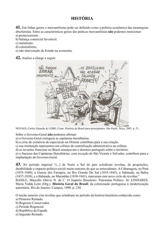 HISTÓRIA
41. Em linhas gerais o mercantilismo pode ser definido como a política econômica das monarquias
absolutistas. Entre as características gerais das práticas mercantilistas não podemos mencionar:
a) protecionismo.
b) balança comercial favorável.
c) metalismo.
d) colonialismo.
e) não intervenção do Estado na economia.
42.Analise a charge a seguir:
NOVAES, Carlos Eduardo & LOBO, César. História do Brasil para principiantes. São Paulo, Ática, 2003. p. 51.
Sobre o Governo-Geral não podemos afirmar:
a) o Governo-Geral extinguiu as capitanias hereditárias.
b) a crise do comércio de especiarias no Oriente contribuiu para a sua criação.
c) sua instituição representou um esforço de centralização administrativa na colônia.
d) as invasões francesas no Brasil ameaçavam o domínio português sobre o território.
e) o fracasso das Capitanias Hereditárias, com exceção de São Vicente e Salvador, contribuiu para a
implantação do Governo-Geral.
43. No período imperial “[...] de Norte a Sul do país eclodiram revoltas, de proporções,
durabilidade e impacto político-social muito maiores do que as antecedentes. A Cabanagem, no Pará
(1835-1840), a Guerra dos Farrapos, no Rio Grande Do Sul (1835-1845), a Sabinada, na Bahia
(1837-1838), e a Balaiada, no Maranhão (1838-1841), marcaram este novo ciclo de revoltas.”
BASILE, Marcello Otávio N. de C. O Império Brasileiro: Panorama Político. In: LINHARES,
Maria Yedda Leite (Org.). História Geral do Brasil: da colonização portuguesa à modernização
autoritária. Rio de Janeiro: Campus, 1990. p. 230.
O trecho anterior cita revoltas que eclodiram no período da história brasileira conhecida como:
a) Primeiro Reinado.
b) Regresso Conservador.
c) Período Regencial.
d) República da Espada.
e) Segundo Reinado.
 
