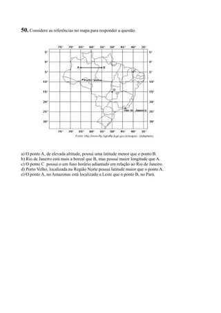 50. Considere as referências no mapa para responder a questão.
a) O ponto A, de elevada altitude, possui uma latitude menor que o ponto B.
b) Rio de Janeiro está mais a boreal que B, mas possui maior longitude que A.
c) O ponto C possui o um fuso horário adiantado em relação ao Rio de Janeiro.
d) Porto Velho, localizada na Região Norte possui latitude maior que o ponto A.
e) O ponto A, no Amazonas está localizado a Leste que o ponto B, no Pará.
 