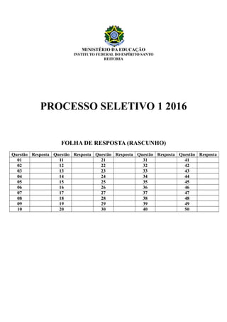 MINISTÉRIO DA EDUCAÇÃO
INSTITUTO FEDERAL DO ESPÍRITO SANTO
REITORIA
PROCESSO SELETIVO 1 2016
FOLHA DE RESPOSTA (RASCUNHO)
Questão Resposta Questão Resposta Questão Resposta Questão Resposta Questão Resposta
01 11 21 31 41
02 12 22 32 42
03 13 23 33 43
04 14 24 34 44
05 15 25 35 45
06 16 26 36 46
07 17 27 37 47
08 18 28 38 48
09 19 29 39 49
10 20 30 40 50
 