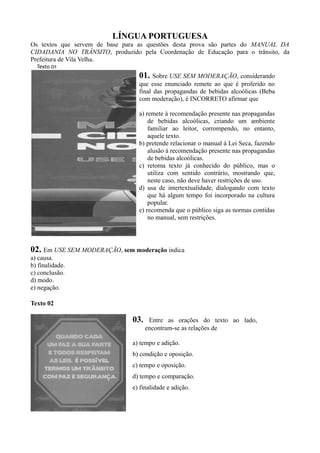 LÍNGUA PORTUGUESA
Os textos que servem de base para as questões desta prova são partes do MANUAL DA
CIDADANIA NO TRÂNSITO, produzido pela Coordenação de Educação para o trânsito, da
Prefeitura de Vila Velha.
Texto 01
01. Sobre USE SEM MODERAÇÃO, considerando
que esse enunciado remete ao que é proferido no
final das propagandas de bebidas alcoólicas (Beba
com moderação), é INCORRETO afirmar que
a) remete à recomendação presente nas propagandas
de bebidas alcoólicas, criando um ambiente
familiar ao leitor, corrompendo, no entanto,
aquele texto.
b) pretende relacionar o manual à Lei Seca, fazendo
alusão à recomendação presente nas propagandas
de bebidas alcoólicas.
c) retoma texto já conhecido do público, mas o
utiliza com sentido contrário, mostrando que,
neste caso, não deve haver restrições de uso.
d) usa de intertextualidade, dialogando com texto
que há algum tempo foi incorporado na cultura
popular.
e) recomenda que o público siga as normas contidas
no manual, sem restrições.
02. Em USE SEM MODERAÇÃO, sem moderação indica
a) causa.
b) finalidade.
c) conclusão.
d) modo.
e) negação.
Texto 02
03. Entre as orações do texto ao lado,
encontram-se as relações de
a) tempo e adição.
b) condição e oposição.
c) tempo e oposição.
d) tempo e comparação.
e) finalidade e adição.
 