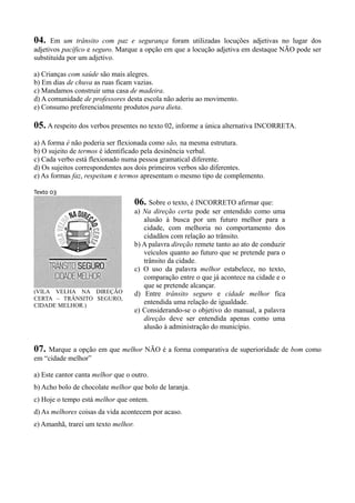 04. Em um trânsito com paz e segurança foram utilizadas locuções adjetivas no lugar dos
adjetivos pacífico e seguro. Marque a opção em que a locução adjetiva em destaque NÃO pode ser
substituída por um adjetivo.
a) Crianças com saúde são mais alegres.
b) Em dias de chuva as ruas ficam vazias.
c) Mandamos construir uma casa de madeira.
d) A comunidade de professores desta escola não aderiu ao movimento.
e) Consumo preferencialmente produtos para dieta.
05. A respeito dos verbos presentes no texto 02, informe a única alternativa INCORRETA.
a) A forma é não poderia ser flexionada como são, na mesma estrutura.
b) O sujeito de termos é identificado pela desinência verbal.
c) Cada verbo está flexionado numa pessoa gramatical diferente.
d) Os sujeitos correspondentes aos dois primeiros verbos são diferentes.
e) As formas faz, respeitam e termos apresentam o mesmo tipo de complemento.
Texto 03
(VILA VELHA NA DIREÇÃO
CERTA – TRÂNSITO SEGURO,
CIDADE MELHOR.)
06. Sobre o texto, é INCORRETO afirmar que:
a) Na direção certa pode ser entendido como uma
alusão à busca por um futuro melhor para a
cidade, com melhoria no comportamento dos
cidadãos com relação ao trânsito.
b) A palavra direção remete tanto ao ato de conduzir
veículos quanto ao futuro que se pretende para o
trânsito da cidade.
c) O uso da palavra melhor estabelece, no texto,
comparação entre o que já acontece na cidade e o
que se pretende alcançar.
d) Entre trânsito seguro e cidade melhor fica
entendida uma relação de igualdade.
e) Considerando-se o objetivo do manual, a palavra
direção deve ser entendida apenas como uma
alusão à administração do município.
07. Marque a opção em que melhor NÃO é a forma comparativa de superioridade de bom como
em “cidade melhor”
a) Este cantor canta melhor que o outro.
b) Acho bolo de chocolate melhor que bolo de laranja.
c) Hoje o tempo está melhor que ontem.
d) As melhores coisas da vida acontecem por acaso.
e) Amanhã, trarei um texto melhor.
 