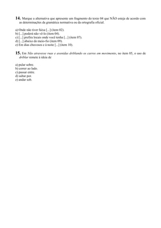 14. Marque a alternativa que apresente um fragmento do texto 04 que NÃO esteja de acordo com
as determinações da gramática normativa ou da ortografia oficial.
a) Onde não tiver faixa [...] (item 02).
b) [...] poderá não vê-lo (item 04).
c) [...] prefira locais onde você tenha [...] (item 07).
d) [...] abaixo do meio-fio (item 09).
e) Em dias chuvosos e à noite [...] (item 10).
15. Em Não atravesse ruas e avenidas driblando os carros em movimento, no item 05, o uso de
driblar remete à ideia de
a) pular sobre.
b) correr ao lado.
c) passar entre.
d) saltar por.
e) andar sob.
 