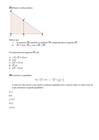 25.Observe o esboço abaixo:
Sabe-se que:
I. O segmento AB é paralelo ao segmento DE e perpendicular ao segmento BC.
II. EC = 4cm , AB = 1cm e DE = BE
O comprimento do segmento DE vale:
a) 2 √2 + 1 cm.
b) 5 cm.
c) √2 + 1 cm.
d) √2 cm.
e) √2 1 cm.
26.Considere as igualdades
4x = 21 e = +
A soma do valor real de x que satisfaz a primeira igualdade com a soma de todos os valores reais de
y que satisfazem a segunda igualdade é:
a) -3
b) 9
c) 73/7
d) 11
e) 87/7
 