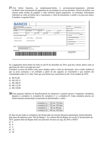 27. Um boleto bancário, ou simplesmente boleto, é um documento largamente utilizado
no Brasil como instrumento de pagamento de um produto ou serviço prestado. Através do boleto, seu
emissor pode receber do pagador o valor referente àquele pagamento. As principais informações
referentes ao valor do boleto são o vencimento, o valor do documento, a multa e os juros por atraso.
Considere o seguinte boleto:
Se o pagamento deste boleto for feito no dia 03 de dezembro de 2016, qual dos valores abaixo mais se
aproxima do valor a ser pago por este?
Considere os juros do boleto como juros simples sobre o valor do documento, sem a multa, lembre-se
que os juros começam a ser cobrados a partir do dia seguinte ao vencimento e que outubro são
considerados todos os 31 dias. Note que este boleto tem vencimento no dia 18 de outubro de 2016.
a) R$ 91,80
b) R$ 102,15
c) R$ 108,25
d) R$ 112,50
e) R$ 120,80
28.Uma pequena indústria de beneficiamento de mármores e granitos possui 4 máquinas cortadeiras,
digamos a cortadeira A, cortadeira B, cortadeira C e a cortadeira D. Cada cortadeira precisa ser
desativada para manutenção em períodos já determinados, a saber:
cortadeira A 120 em 120 dias
cortadeira B 150 em 150 dias
cortadeira C 80 em 80 dias
cortadeira D 100 em 100 dias
Os dias em que todas as cortadeiras são desativadas (no mesmo dia) para manutenção, foram batizados
pelo dono da indústria como “Dia do Reparo”. Se o último Dia do Reparo foi no dia 12 de dezembro de
2015, quantos Dias do Reparo terão nos próximos 20 anos (ou seja, de 2016 a 2036)?
a) 6
b) 8
c) 9
d) 12
e) 20
 