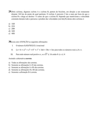 29.Dois ciclistas, digamos ciclista A e ciclista B, partem de bicicleta, em direção a um restaurante
distante 144 km do ponto do qual partiram. O ciclista A percorre 2 km a mais por hora do que o
ciclista B e chega ao destino 1 h antes do que o ciclista B. Supondo que mantiveram a velocidade
constante durante todo o percurso o produto das velocidades (em km/h) destes dois ciclistas é:
a) 168
b) 224
c) 288
d) 320
e) 400
30.Leia com ATENÇÃO as seguintes afirmações:
I. O número 0,456783215 é irracional
II. a + b + c) = a + b + c + 3ab + 3bc + 3ac para todos os números reais a, b e c.
III. Para todo número real positivo , se √x ≤ 16 então 0 ≤ x ≤ 4
Assinale a alternativa correta:
a) Todas as afirmações são corretas.
b) Somente as afirmações I e II são corretas.
c) Somente as afirmações I e III são corretas.
d) Somente as afirmações II e III são corretas.
e) Somente a afirmação II é correta.
 