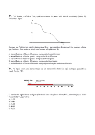 33. Dois irmãos, Antônio e Beto, estão em repouso no ponto mais alto de um tobogã (ponto A),
conforme a figura.
Sabendo que Antônio tem o dobro da massa de Beto e que os atritos são desprezíveis, podemos afirmar
que Antônio e Beto terão, ao atingirem a base do tobogã (ponto B):
a) Velocidades de módulos diferentes e energias cinéticas diferentes.
b) Velocidades de módulos iguais e energias cinéticas diferentes.
c) Velocidades de módulos iguais e energias cinéticas iguais.
d) Velocidades de módulos diferentes e energias cinéticas iguais.
e) Velocidades de módulos diferentes e energias potenciais gravitacionais diferentes.
34. Na figura temos uma representação de um termômetro clínico do tipo analógico graduado na
escala Celsius (°C).
O termômetro representado na figura pode medir uma variação de até 11,00 °C, esta variação, na escala
Fahrenheit (°F), equivale a:
a) 11,00
b) 19,80
c) 36,00
d) 40,80
e) 43,00
 