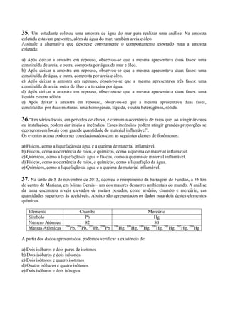 35. Um estudante coletou uma amostra de água do mar para realizar uma análise. Na amostra
coletada estavam presentes, além da água do mar, também areia e óleo.
Assinale a alternativa que descreve corretamente o comportamento esperado para a amostra
coletada:
a) Após deixar a amostra em repouso, observou-se que a mesma apresentava duas fases: uma
constituída de areia, e outra, composta por água do mar e óleo.
b) Após deixar a amostra em repouso, observou-se que a mesma apresentava duas fases: uma
constituída de água, e outra, composta por areia e óleo.
c) Após deixar a amostra em repouso, observou-se que a mesma apresentava três fases: uma
constituída de areia, outra de óleo e a terceira por água.
d) Após deixar a amostra em repouso, observou-se que a mesma apresentava duas fases: uma
líquida e outra sólida.
e) Após deixar a amostra em repouso, observou-se que a mesma apresentava duas fases,
constituídas por duas misturas: uma homogênea, líquida, e outra heterogênea, sólida.
36.“Em vários locais, em períodos de chuva, é comum a ocorrência de raios que, ao atingir árvores
ou instalações, podem dar início a incêndios. Esses incêndios podem atingir grandes proporções se
ocorrerem em locais com grande quantidade de material inflamável”.
Os eventos acima podem ser correlacionados com as seguintes classes de fenômenos:
a) Físicos, como a liquefação da água e a queima de material inflamável.
b) Físicos, como a ocorrência de raios, e químicos, como a queima de material inflamável.
c) Químicos, como a liquefação da água e físicos, como a queima de material inflamável.
d) Físicos, como a ocorrência de raios, e químicos, como a liquefação da água.
e) Químicos, como a liquefação da água e a queima de material inflamável.
37. Na tarde de 5 de novembro de 2015, ocorreu o rompimento da barragem de Fundão, a 35 km
do centro de Mariana, em Minas Gerais – um dos maiores desastres ambientais do mundo. A análise
da lama encontrou níveis elevados de metais pesados, como arsênio, chumbo e mercúrio, em
quantidades superiores às aceitáveis. Abaixo são apresentados os dados para dois destes elementos
químicos.
Elemento Chumbo Mercúrio
Símbolo Pb Hg
Número Atômico 82 80
Massas Atômicas 204
Pb, 206
Pb, 207
Pb, 208
Pb 196
Hg, 198
Hg, 199
Hg, 200
Hg, 201
Hg, 202
Hg, 204
Hg
A partir dos dados apresentados, podemos verificar a existência de:
a) Dois isóbaros e dois pares de isótonos
b) Dois isóbaros e dois isótonos
c) Dois isótopos e quatro isótonos
d) Quatro isóbaros e quatro isótonos
e) Dois isóbaros e dois isótopos
 