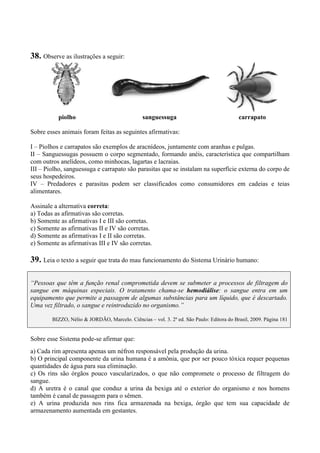 38. Observe as ilustrações a seguir:
piolho sanguessuga carrapato
Sobre esses animais foram feitas as seguintes afirmativas:
I – Piolhos e carrapatos são exemplos de aracnídeos, juntamente com aranhas e pulgas.
II – Sanguessugas possuem o corpo segmentado, formando anéis, característica que compartilham
com outros anelídeos, como minhocas, lagartas e lacraias.
III – Piolho, sanguessuga e carrapato são parasitas que se instalam na superfície externa do corpo de
seus hospedeiros.
IV – Predadores e parasitas podem ser classificados como consumidores em cadeias e teias
alimentares.
Assinale a alternativa correta:
a) Todas as afirmativas são corretas.
b) Somente as afirmativas I e III são corretas.
c) Somente as afirmativas II e IV são corretas.
d) Somente as afirmativas I e II são corretas.
e) Somente as afirmativas III e IV são corretas.
39. Leia o texto a seguir que trata do mau funcionamento do Sistema Urinário humano:
“Pessoas que têm a função renal comprometida devem se submeter a processos de filtragem do
sangue em máquinas especiais. O tratamento chama-se hemodiálise: o sangue entra em um
equipamento que permite a passagem de algumas substâncias para um líquido, que é descartado.
Uma vez filtrado, o sangue e reintroduzido no organismo.”
BIZZO, Nélio & JORDÃO, Marcelo. Ciências – vol. 3. 2ª ed. São Paulo: Editora do Brasil, 2009. Página 181
Sobre esse Sistema pode-se afirmar que:
a) Cada rim apresenta apenas um néfron responsável pela produção da urina.
b) O principal componente da urina humana é a amônia, que por ser pouco tóxica requer pequenas
quantidades de água para sua eliminação.
c) Os rins são órgãos pouco vascularizados, o que não compromete o processo de filtragem do
sangue.
d) A uretra é o canal que conduz a urina da bexiga até o exterior do organismo e nos homens
também é canal de passagem para o sêmen.
e) A urina produzida nos rins fica armazenada na bexiga, órgão que tem sua capacidade de
armazenamento aumentada em gestantes.
 