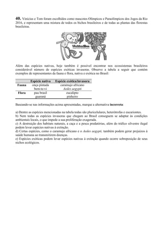 40. Vinicius e Tom foram escolhidos como mascotes Olímpicos e Paraolímpicos dos Jogos da Rio
2016, e representam uma mistura de todos os bichos brasileiros e de todas as plantas das florestas
brasileiras.
Além das espécies nativas, hoje também é possível encontrar nos ecossistemas brasileiros
considerável número de espécies exóticas invasoras. Observe a tabela a seguir que contém
exemplos de representantes da fauna e flora, nativa e exótica no Brasil:
Espécie nativa Espécie exótica/invasora
Fauna onça pintada
bem-te-vi
caramujo africano
Aedes aegypti
Flora pau brasil
guaraná
eucalipto
pinheiro
Baseando-se nas informações acima apresentadas, marque a alternativa incorreta:
a) Dentre as espécies mencionadas na tabela todas são pluricelulares, heterótrofas e eucariontes.
b) Nem todas as espécies invasoras que chegam ao Brasil conseguem se adaptar às condições
ambientais locais, o que impede a sua proliferação exagerada.
c) A destruição dos habitats naturais, a caça e a pesca predatórias, além do tráfico silvestre ilegal
podem levar espécies nativas à extinção.
d) Certas espécies, como o caramujo africano e o Aedes aegypti, também podem gerar prejuízos à
saúde humana ao transmitirem doenças.
e) Espécies exóticas podem levar espécies nativas à extinção quando ocorre sobreposição de seus
nichos ecológicos.
 