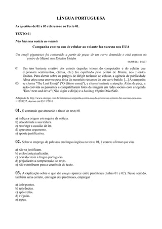 LÍNGUA PORTUGUESA
As questões de 01 a 03 referem-se ao Texto 01.
TEXTO 01
Não leia essa notícia ao volante
Campanha contra uso de celular ao volante faz sucesso nos EUA
Um emoji gigantesco foi construído a partir de peças de um carro destruído e está exposto no
centro de Miami, nos Estados Unidos
06/05/16 - 14h07
01
05
Um uso bastante criativo dos emojis (aqueles ícones do computador e do celular que
expressam sentimentos, climas, etc.) foi espalhado pelo centro de Miami, nos Estados
Unidos. Para alertar sobre os perigos de dirigir teclando ao celular, a agência de publicidade
Alma criou uma enorme peça feita de materiais restantes de um carro batido. [...] A campanha
se chama "The Last Emoji" ("O último emoji"), e chama bastante a atenção. Além da peça, a
ação convida os passantes a compatilharem fotos da imagem em redes sociais com a legenda
"Don’t text and drive" (Não digite e dirija) e a hashtag #SprintDriveSafe.
Adaptado de http://www.otempo.com.br/interessa/campanha-contra-uso-de-celular-ao-volante-faz-sucesso-nos-eua-
1.1293657. Acesso em 03/11/2016
01. O comando que antecede o título do texto 01
a) indica a origem estrangeira da notícia.
b) desestimula a sua leitura.
c) restringe a ocasião de ler.
d) apresenta argumento.
e) aponta justificativa.
02. Sobre o emprego de palavras em língua inglesa no texto 01, é correto afirmar que elas
a) não se justificam.
b) estão contextualizadas.
c) desvalorizam a língua portuguesa.
d) prejudicam a compreensão do texto.
e) não contribuem para a coerência do texto.
03. A explicação sobre o que são emojis aparece entre parênteses (linhas 01 e 02). Nesse sentido,
também seria correto, em lugar dos parênteses, empregar
a) dois-pontos.
b) reticências.
c) apóstrofos.
d) vírgulas.
e) aspas.
 