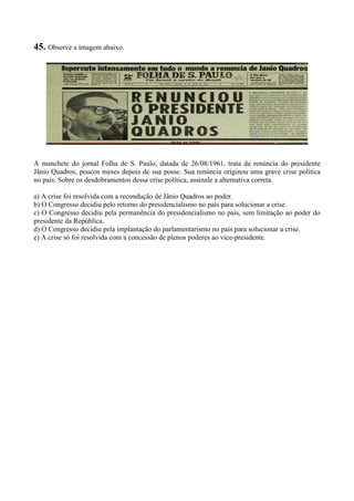 45. Observe a imagem abaixo.
A manchete do jornal Folha de S. Paulo, datada de 26/08/1961, trata da renúncia do presidente
Jânio Quadros, poucos meses depois de sua posse. Sua renúncia originou uma grave crise política
no país. Sobre os desdobramentos dessa crise política, assinale a alternativa correta.
a) A crise foi resolvida com a recondução de Jânio Quadros ao poder.
b) O Congresso decidiu pelo retorno do presidencialismo no país para solucionar a crise.
c) O Congresso decidiu pela permanência do presidencialismo no país, sem limitação ao poder do
presidente da República.
d) O Congresso decidiu pela implantação do parlamentarismo no país para solucionar a crise.
e) A crise só foi resolvida com a concessão de plenos poderes ao vice-presidente.
 