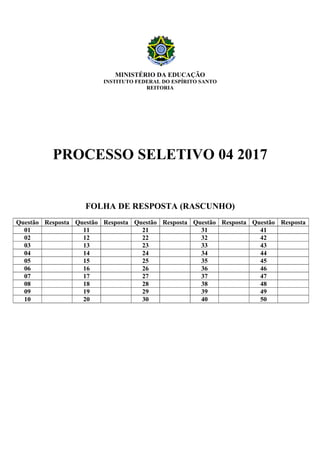 MINISTÉRIO DA EDUCAÇÃO
INSTITUTO FEDERAL DO ESPÍRITO SANTO
REITORIA
PROCESSO SELETIVO 04 2017
FOLHA DE RESPOSTA (RASCUNHO)
Questão Resposta Questão Resposta Questão Resposta Questão Resposta Questão Resposta
01 11 21 31 41
02 12 22 32 42
03 13 23 33 43
04 14 24 34 44
05 15 25 35 45
06 16 26 36 46
07 17 27 37 47
08 18 28 38 48
09 19 29 39 49
10 20 30 40 50
 