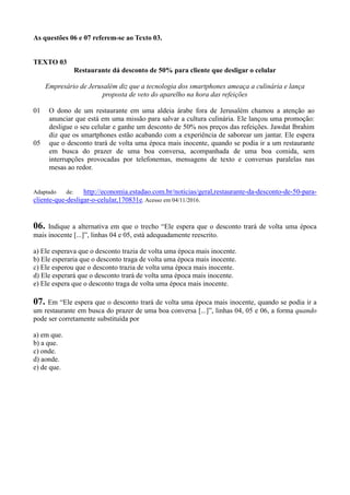 As questões 06 e 07 referem-se ao Texto 03.
TEXTO 03
Restaurante dá desconto de 50% para cliente que desligar o celular
Empresário de Jerusalém diz que a tecnologia dos smartphones ameaça a culinária e lança
proposta de veto do aparelho na hora das refeições
01
05
O dono de um restaurante em uma aldeia árabe fora de Jerusalém chamou a atenção ao
anunciar que está em uma missão para salvar a cultura culinária. Ele lançou uma promoção:
desligue o seu celular e ganhe um desconto de 50% nos preços das refeições. Jawdat Ibrahim
diz que os smartphones estão acabando com a experiência de saborear um jantar. Ele espera
que o desconto trará de volta uma época mais inocente, quando se podia ir a um restaurante
em busca do prazer de uma boa conversa, acompanhada de uma boa comida, sem
interrupções provocadas por telefonemas, mensagens de texto e conversas paralelas nas
mesas ao redor.
Adaptado de: http://economia.estadao.com.br/noticias/geral,restaurante-da-desconto-de-50-para-
cliente-que-desligar-o-celular,170831e. Acesso em 04/11/2016.
06. Indique a alternativa em que o trecho “Ele espera que o desconto trará de volta uma época
mais inocente [...]”, linhas 04 e 05, está adequadamente reescrito.
a) Ele esperava que o desconto trazia de volta uma época mais inocente.
b) Ele esperaria que o desconto traga de volta uma época mais inocente.
c) Ele esperou que o desconto trazia de volta uma época mais inocente.
d) Ele esperará que o desconto trará de volta uma época mais inocente.
e) Ele espera que o desconto traga de volta uma época mais inocente.
07. Em “Ele espera que o desconto trará de volta uma época mais inocente, quando se podia ir a
um restaurante em busca do prazer de uma boa conversa [...]”, linhas 04, 05 e 06, a forma quando
pode ser corretamente substituída por
a) em que.
b) a que.
c) onde.
d) aonde.
e) de que.
 