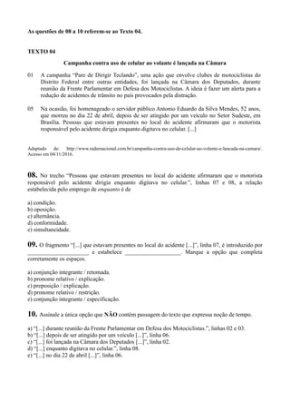 As questões de 08 a 10 referem-se ao Texto 04.
TEXTO 04
Campanha contra uso de celular ao volante é lançada na Câmara
01
05
A campanha “Pare de Dirigir Teclando”, uma ação que envolve clubes de motociclistas do
Distrito Federal entre outras entidades, foi lançada na Câmara dos Deputados, durante
reunião da Frente Parlamentar em Defesa dos Motociclistas. A ideia é fazer um alerta para a
redução de acidentes de trânsito no país provocados pela distração.
Na ocasião, foi homenageado o servidor público Antonio Eduardo da Silva Mendes, 52 anos,
que morreu no dia 22 de abril, depois de ser atingido por um veículo no Setor Sudeste, em
Brasília. Pessoas que estavam presentes no local do acidente afirmaram que o motorista
responsável pelo acidente dirigia enquanto digitava no celular. [...]
Adaptado de: http://www.radarnacional.com.br/campanha-contra-uso-de-celular-ao-volante-e-lancada-na-camara/.
Acesso em 04/11/2016.
08. No trecho “Pessoas que estavam presentes no local do acidente afirmaram que o motorista
responsável pelo acidente dirigia enquanto digitava no celular.”, linhas 07 e 08, a relação
estabelecida pelo emprego de enquanto é de
a) condição.
b) oposição.
c) alternância.
d) conformidade.
e) simultaneidade.
09. O fragmento “[...] que estavam presentes no local do acidente [...]”, linha 07, é introduzido por
_____________________ e estabelece ___________________. Marque a opção que completa
corretamente os espaços.
a) conjunção integrante / retomada.
b) pronome relativo / explicação.
c) preposição / explicação.
d) pronome relativo / restrição.
e) conjunção integrante / especificação.
10. Assinale a única opção que NÃO contém passagem do texto que expressa noção de tempo.
a) “[...] durante reunião da Frente Parlamentar em Defesa dos Motociclistas.”, linhas 02 e 03.
b) “[...] depois de ser atingido por um veículo [...]”, linha 06.
c) “[...] foi lançada na Câmara dos Deputados [...]”, linha 02.
d) “[...] enquanto digitava no celular.”, linha 08.
e) “[...] no dia 22 de abril [...]”, linha 06.
 