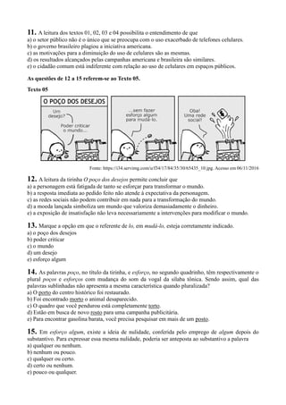 11. A leitura dos textos 01, 02, 03 e 04 possibilita o entendimento de que
a) o setor público não é o único que se preocupa com o uso exacerbado de telefones celulares.
b) o governo brasileiro plagiou a iniciativa americana.
c) as motivações para a diminuição do uso de celulares são as mesmas.
d) os resultados alcançados pelas campanhas americana e brasileira são similares.
e) o cidadão comum está indiferente com relação ao uso de celulares em espaços públicos.
As questões de 12 a 15 referem-se ao Texto 05.
Texto 05
Fonte: https://i34.servimg.com/u/f34/17/84/35/30/65435_10.jpg. Acesso em 06/11/2016
12. A leitura da tirinha O poço dos desejos permite concluir que
a) a personagem está fatigada de tanto se esforçar para transformar o mundo.
b) a resposta imediata ao pedido feito não atende à expectativa da personagem.
c) as redes sociais não podem contribuir em nada para a transformação do mundo.
d) a moeda lançada simboliza um mundo que valoriza demasiadamente o dinheiro.
e) a exposição de insatisfação não leva necessariamente a intervenções para modificar o mundo.
13. Marque a opção em que o referente de lo, em mudá-lo, esteja corretamente indicado.
a) o poço dos desejos
b) poder criticar
c) o mundo
d) um desejo
e) esforço algum
14. As palavras poço, no título da tirinha, e esforço, no segundo quadrinho, têm respectivamente o
plural poços e esforços com mudança do som da vogal da sílaba tônica. Sendo assim, qual das
palavras sublinhadas não apresenta a mesma característica quando pluralizada?
a) O porto do centro histórico foi restaurado.
b) Foi encontrado morto o animal desaparecido.
c) O quadro que você pendurou está completamente torto.
d) Estão em busca de novo rosto para uma campanha publicitária.
e) Para encontrar gasolina barata, você precisa pesquisar em mais de um posto.
15. Em esforço algum, existe a ideia de nulidade, conferida pelo emprego de algum depois do
substantivo. Para expressar essa mesma nulidade, poderia ser anteposta ao substantivo a palavra
a) qualquer ou nenhum.
b) nenhum ou pouco.
c) qualquer ou certo.
d) certo ou nenhum.
e) pouco ou qualquer.
 