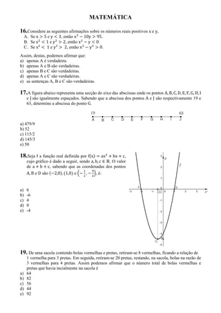 MATEMÁTICA
16.Considere as seguintes afirmações sobre os números reais positivos x e y,
A. Se x 5 e y 3, então x 10y 95.
B. Se x 1 e y 2, então x y 0.
C. Se x² 1 e y² 2, então x y 0.
Assim, destas, podemos afirmar que:
a) apenas A é verdadeira.
b) apenas A e B são verdadeiras.
c) apenas B e C são verdadeiras.
d) apenas A e C são verdadeiras.
e) as sentenças A, B e C são verdadeiras.
17.A figura abaixo representa uma secção do eixo das abscissas onde os pontos A, B, C, D, E, F, G, H, I
e J são igualmente espaçados. Sabendo que a abscissa dos pontos A e J são respectivamente 19 e
63, determine a abscissa do ponto G.
a) 479/9
b) 52
c) 115/2
d) 145/3
e) 50
18.Seja f a função real definida por f x) = ax + bx + c,
cujo gráfico é dado a seguir, sendo a, b, c ∈ . O valor
de a + b + c, sabendo que as coordenadas dos pontos
A, B e D são 2,0), 1,0) e , , é:
a) 6
b) -6
c) 4
d) 0
e) -4
19. De uma sacola contendo bolas vermelhas e pretas, retiram-se 8 vermelhas, ficando a relação de
1 vermelha para 3 pretas. Em seguida, retiram-se 20 pretas, restando, na sacola, bolas na razão de
3 vermelhas para 4 pretas. Assim podemos afirmar que o número total de bolas vermelhas e
pretas que havia incialmente na sacola é
a) 64
b) 82
c) 56
d) 44
e) 92
 