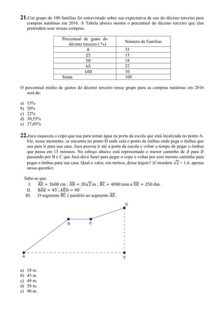 21.Um grupo de 100 famílias foi entrevistado sobre sua expectativa de uso do décimo terceiro para
compras natalinas em 2016. A Tabela abaixo mostra o percentual do décimo terceiro que elas
pretendem usar nessas compras.
Percentual de gasto do
décimo terceiro ( %)
Número de Famílias
0 35
25 15
50 18
65 22
100 10
Soma 100
O percentual médio de gastos do décimo terceiro nesse grupo para as compras natalinas em 2016
será de:
a) 15%
b) 20%
c) 22%
d) 30,55%
e) 37,05%
22.Juca esqueceu o copo que usa para tomar água na porta da escola que está localizada no ponto A.
Ele, nesse momento, se encontra no ponto D onde está o ponto de ônibus onde pega o ônibus que
usa para ir para sua casa. Juca precisa ir até a porta da escola e voltar a tempo de pegar o ônibus
que passa em 15 minutos. No esboço abaixo está representado o menor caminho de para
passando por B e C que Juca deve fazer para pegar o copo e voltar por esse mesmo caminho para
pegar o ônibus para sua casa. Qual o valor, em metros, desse trajeto? (Considere √2 = 1,4, apenas
nessa questão)
Sabe-se que:
I. AE = 3600 cm ; AB = 20√2 m ; BC = 4000 mm e DE = 250 dm .
II. BAE = 45°
; AED = 90°
III. O segmento BC é paralelo ao segmento AE.
a) 18 m.
b) 45 m
c) 49 m.
d) 58 m.
e) 90 m.
 