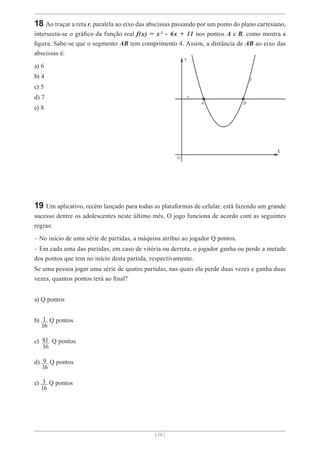 [ 10 ]
18 Ao traçar a reta r, paralela ao eixo das abscissas passando por um ponto do plano cartesiano,
intersecta-se o gráfico da função real f(x) = x² - 6x + 11 nos pontos A e B, como mostra a
figura. Sabe-se que o segmento AB tem comprimento 4. Assim, a distância de AB ao eixo das
abscissas é:
a) 6
b) 4
c) 5
d) 7
e) 8
19 Um aplicativo, recém lançado para todas as plataformas de celular, está fazendo um grande
sucesso dentre os adolescentes neste último mês. O jogo funciona de acordo com as seguintes
regras:
– No início de uma série de partidas, a máquina atribui ao jogador Q pontos.
– Em cada uma das partidas, em caso de vitória ou derrota, o jogador ganha ou perde a metade
dos pontos que tem no início desta partida, respectivamente.
Se uma pessoa jogar uma série de quatro partidas, nas quais ela perde duas vezes e ganha duas
vezes, quantos pontos terá ao final?
a) Q pontos
b) 1 Q pontos
c) 81 Q pontos
d) 9 Q pontos
e) 3 Q pontos
16
16
16
16
 