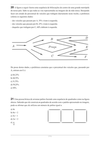 [ 11 ]
20 A figura a seguir ilustra uma sequência de bifurcações do centro de uma grande metrópole
do nosso país. Sabe-se que todas as vias representadas na imagem são de mão única. Desejando
fazer um estudo do percentual de veículos que trafegam diariamente neste trecho, a prefeitura
coletou os seguintes dados:
– dos veículos que passam por A, 55% viram à esquerda;
– dos veículos que passam por B, 25% viram à esquerda;
– daqueles que trafegam por C, 60% dobram à esquerda.
De posse destes dados, a prefeitura constatou que o percentual dos veículos que, passando por
A, entram em E é:
a) 68,25%
b) 40,75%
c) 31,75%
d) 59,25%
e) 50%
21 Uma pessoa brinca de arrumar palitos fazendo uma sequência de quadrados como na figura
abaixo. Sabendo que ele construiu n quadrados de acordo com o padrão apresentado na imagem,
pode-se afirmar que ele utilizou um número de palitos igual a:
a) 4n
b) 4n + 2
c) 3n + 1
d) 3n + 2
e) n
4
 