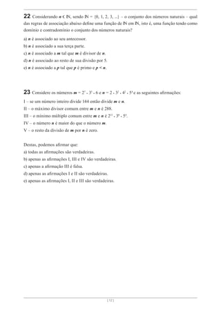 [ 12 ]
22 Considerando n , sendo = {0, 1, 2, 3, ...} – o conjunto dos números naturais – qual
das regras de associação abaixo define uma função de em , isto é, uma função tendo como
domínio e contradomínio o conjunto dos números naturais?
a) n é associado ao seu antecessor.
b) n é associado a sua terça parte.
c) n é associado a m tal que m é divisor de n.
d) n é associado ao resto de sua divisão por 5.
e) n é associado a p tal que p é primo e p < n.
23 Considere os números m = 27 . 35 . 6 e n = 2 . 32 . 42 . 54
e as seguintes afirmações:
I – se um número inteiro divide 144 então divide m e n.
II – o máximo divisor comum entre m e n é 288.
III – o mínimo múltiplo comum entre m e n é 213 . 38 . 54
.
IV – o número n é maior do que o número m.
V – o resto da divisão de m por n é zero.
Destas, podemos afirmar que:
a) todas as afirmações são verdadeiras.
b) apenas as afirmações I, III e IV são verdadeiras.
c) apenas a afirmação III é falsa.
d) apenas as afirmações I e II são verdadeiras.
e) apenas as afirmações I, II e III são verdadeiras.
 