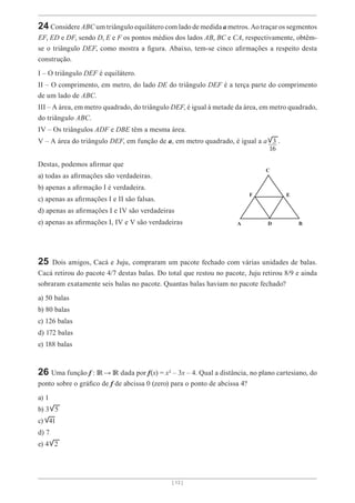 [ 13 ]
24 Considere ABC um triângulo equilátero com lado de medida a metros. Ao traçar os segmentos
EF, ED e DF, sendo D, E e F os pontos médios dos lados AB, BC e CA, respectivamente, obtêm-
se o triângulo DEF, como mostra a figura. Abaixo, tem-se cinco afirmações a respeito desta
construção.
I – O triângulo DEF é equilátero.
II – O comprimento, em metro, do lado DE do triângulo DEF é a terça parte do comprimento
de um lado de ABC.
III – A área, em metro quadrado, do triângulo DEF, é igual à metade da área, em metro quadrado,
do triângulo ABC.
IV – Os triângulos ADF e DBE têm a mesma área.
V – A área do triângulo DEF, em função de a, em metro quadrado, é igual a a 3 .
Destas, podemos afirmar que
a) todas as afirmações são verdadeiras.
b) apenas a afirmação I é verdadeira.
c) apenas as afirmações I e II são falsas.
d) apenas as afirmaçôes I e IV são verdadeiras
e) apenas as afirmações I, IV e V são verdadeiras
25 Dois amigos, Cacá e Juju, compraram um pacote fechado com várias unidades de balas.
Cacá retirou do pacote 4/7 destas balas. Do total que restou no pacote, Juju retirou 8/9 e ainda
sobraram exatamente seis balas no pacote. Quantas balas haviam no pacote fechado?
a) 50 balas
b) 80 balas
c) 126 balas
d) 172 balas
e) 188 balas
26 Uma função f : → dada por f(x) = x² – 3x – 4. Qual a distância, no plano cartesiano, do
ponto sobre o gráfico de f de abcissa 0 (zero) para o ponto de abcissa 4?
a) 1
b) 3 5
c) 41
d) 7
e) 4 2
16
C
F E
D
A B
 